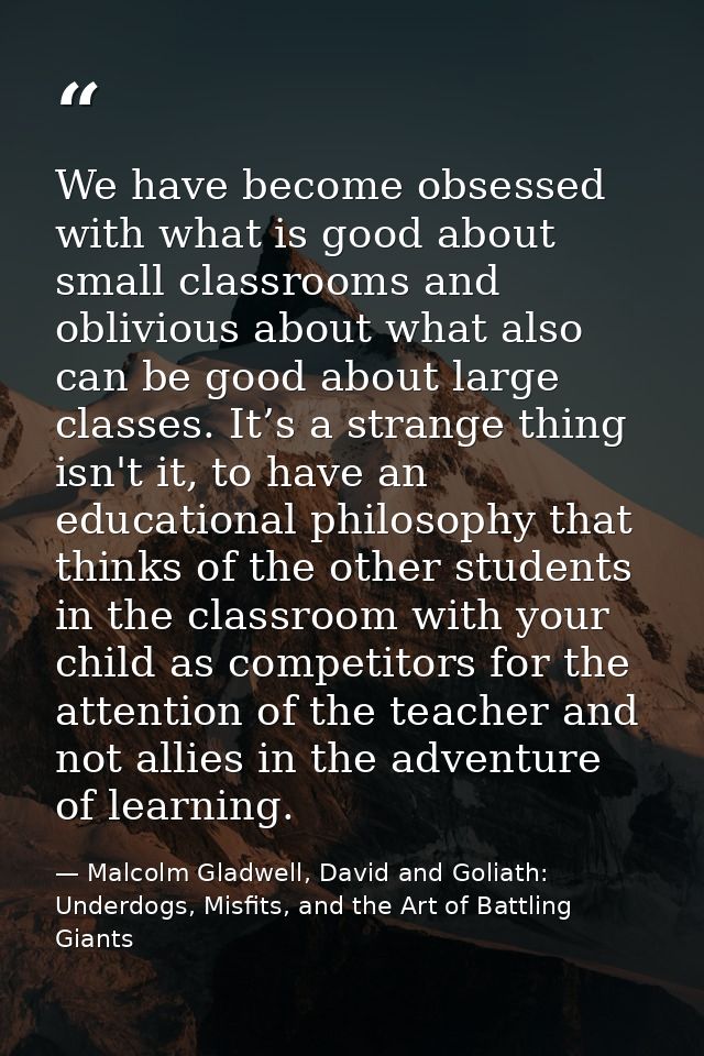 We have become obsessed with what is good about small classrooms and oblivious about what also can be good about large c — Malcolm Gladwell, David and Goliath: Underdogs, Misfits, and the Art of Battling Giants