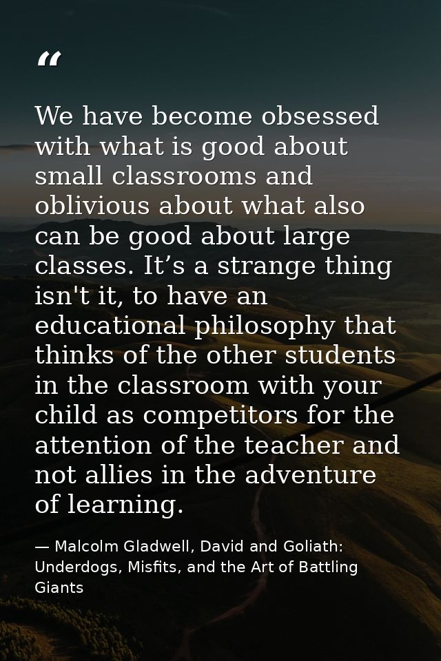 We have become obsessed with what is good about small classrooms and oblivious about what also can be good about large c — Malcolm Gladwell, David and Goliath: Underdogs, Misfits, and the Art of Battling Giants