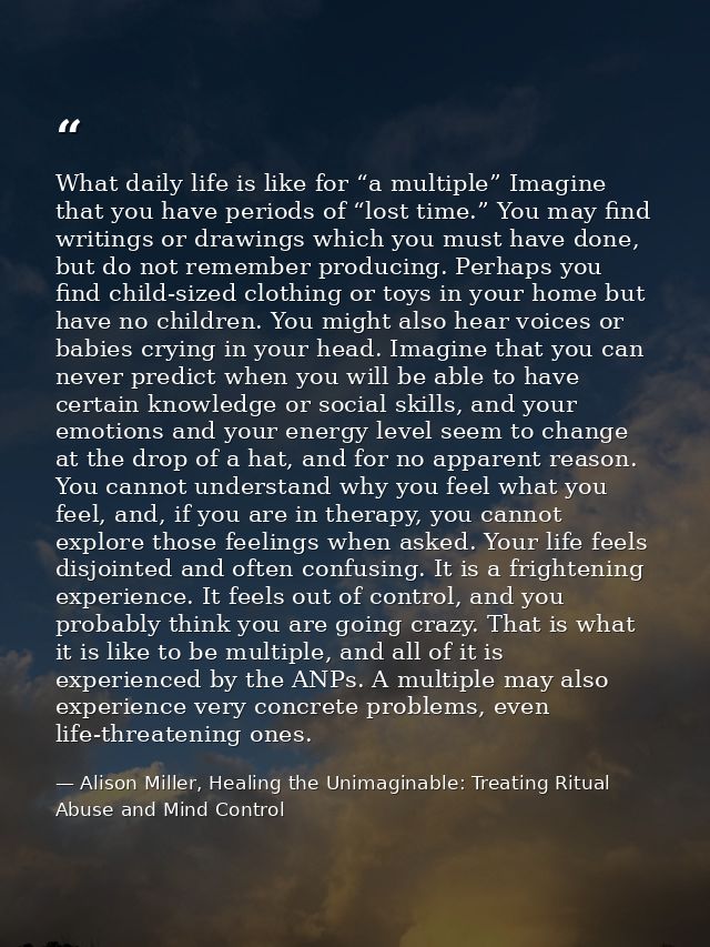 What daily life is like for “a multiple” Imagine that you have periods of “lost time.” You may find writings or drawings — Alison Miller, Healing the Unimaginable: Treating Ritual Abuse and Mind Control