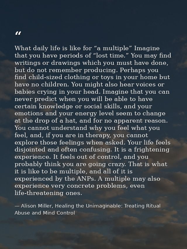 What daily life is like for “a multiple” Imagine that you have periods of “lost time.” You may find writings or drawings — Alison Miller, Healing the Unimaginable: Treating Ritual Abuse and Mind Control