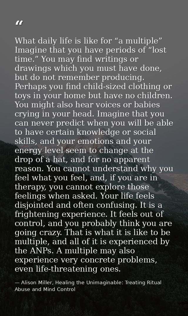 What daily life is like for “a multiple” Imagine that you have periods of “lost time.” You may find writings or drawings — Alison Miller, Healing the Unimaginable: Treating Ritual Abuse and Mind Control