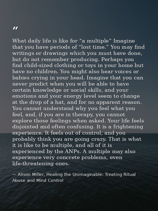 What daily life is like for “a multiple” Imagine that you have periods of “lost time.” You may find writings or drawings — Alison Miller, Healing the Unimaginable: Treating Ritual Abuse and Mind Control