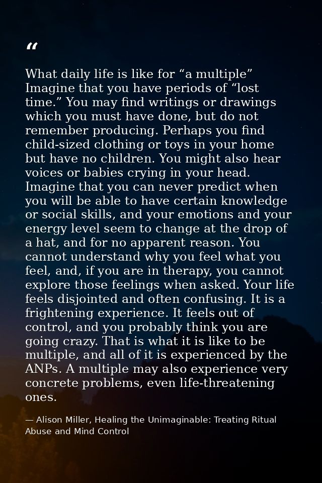 What daily life is like for “a multiple” Imagine that you have periods of “lost time.” You may find writings or drawings — Alison Miller, Healing the Unimaginable: Treating Ritual Abuse and Mind Control