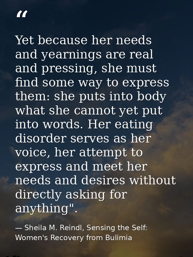 Yet because her needs and yearnings are real and pressing, she must find some way to express them: she puts into body wh — Sheila M. Reindl, Sensing the Self: Women's Recovery from Bulimia