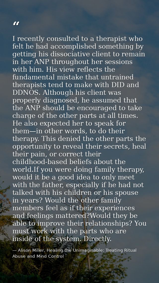 I recently consulted to a therapist who felt he had accomplished something by getting his dissociative client to remain  — Alison Miller, Healing the Unimaginable: Treating Ritual Abuse and Mind Control
