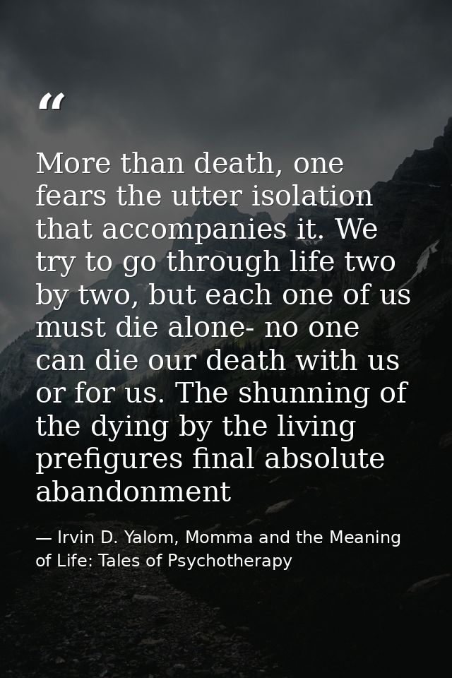 More than death, one fears the utter isolation that accompanies it. We try to go through life two by two, but each one o — Irvin D. Yalom, Momma and the Meaning of Life: Tales of Psychotherapy