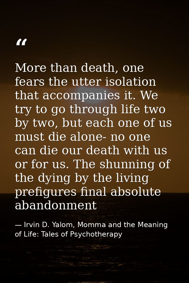 More than death, one fears the utter isolation that accompanies it. We try to go through life two by two, but each one o — Irvin D. Yalom, Momma and the Meaning of Life: Tales of Psychotherapy