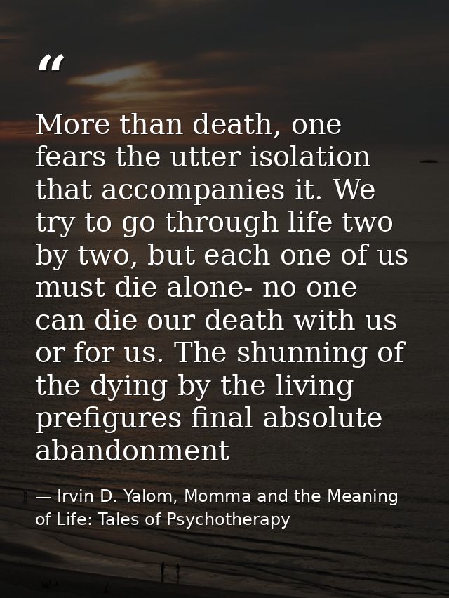 More than death, one fears the utter isolation that accompanies it. We try to go through life two by two, but each one o — Irvin D. Yalom, Momma and the Meaning of Life: Tales of Psychotherapy