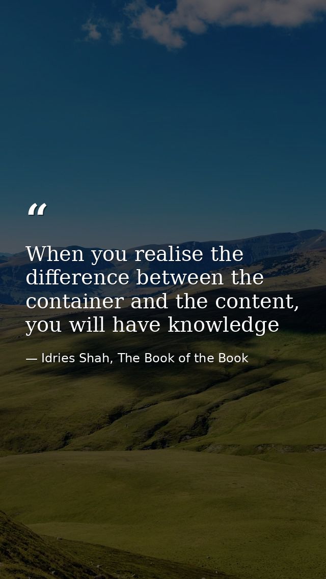 When you realise the difference between the container and the content, you will have knowledge — Idries Shah, The Book of the Book