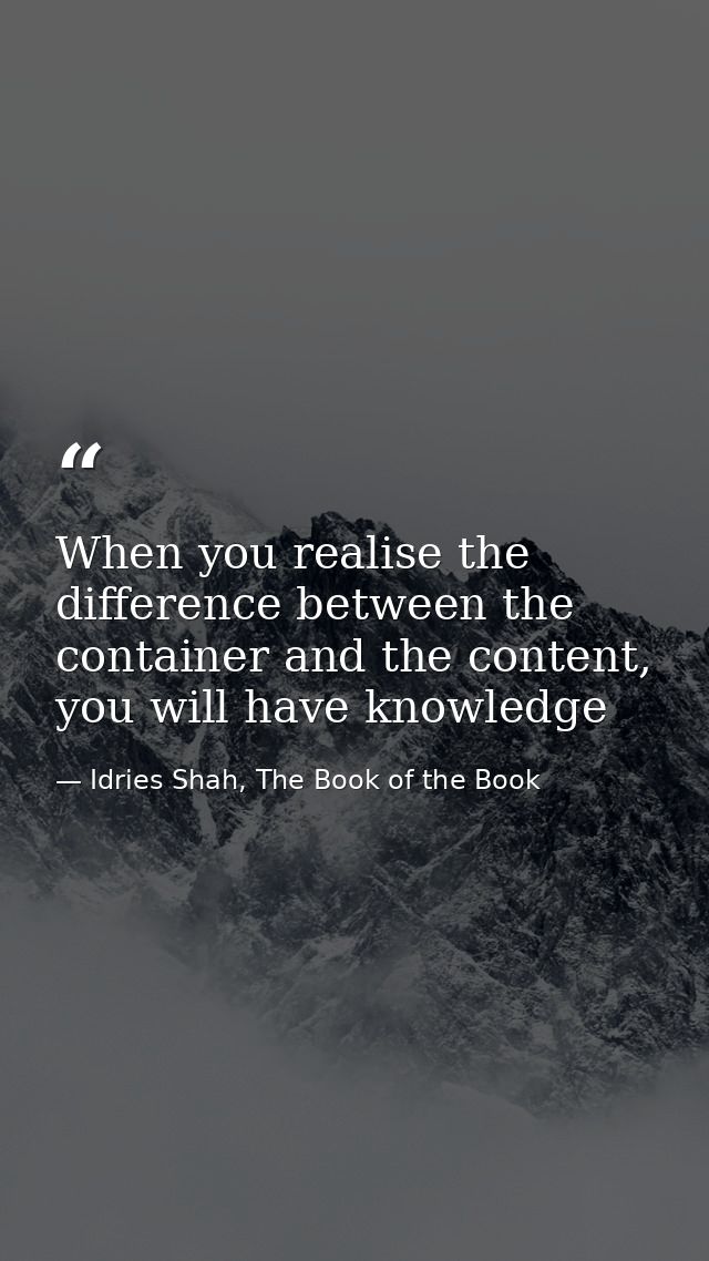 When you realise the difference between the container and the content, you will have knowledge — Idries Shah, The Book of the Book