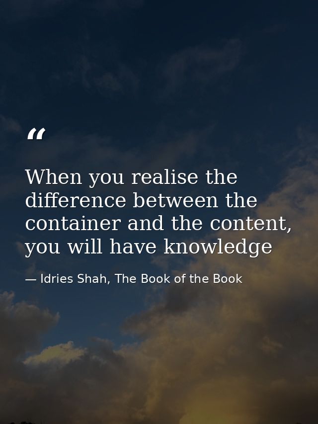 When you realise the difference between the container and the content, you will have knowledge — Idries Shah, The Book of the Book