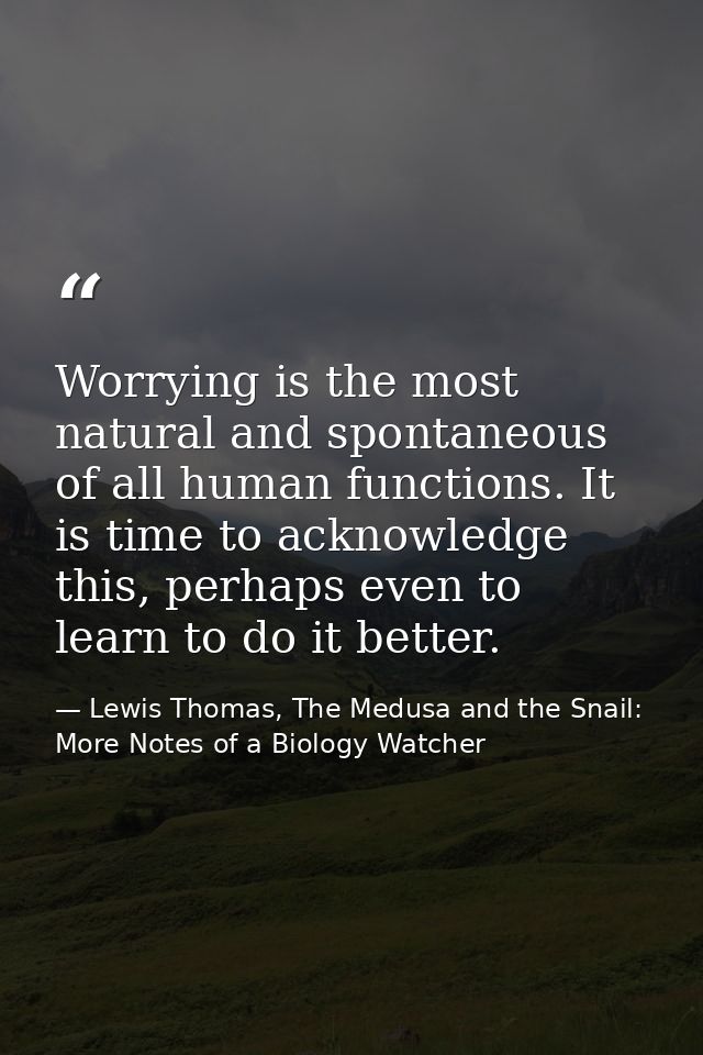 Worrying is the most natural and spontaneous of all human functions. It is time to acknowledge this, perhaps even to lea — Lewis Thomas, The Medusa and the Snail: More Notes of a Biology Watcher