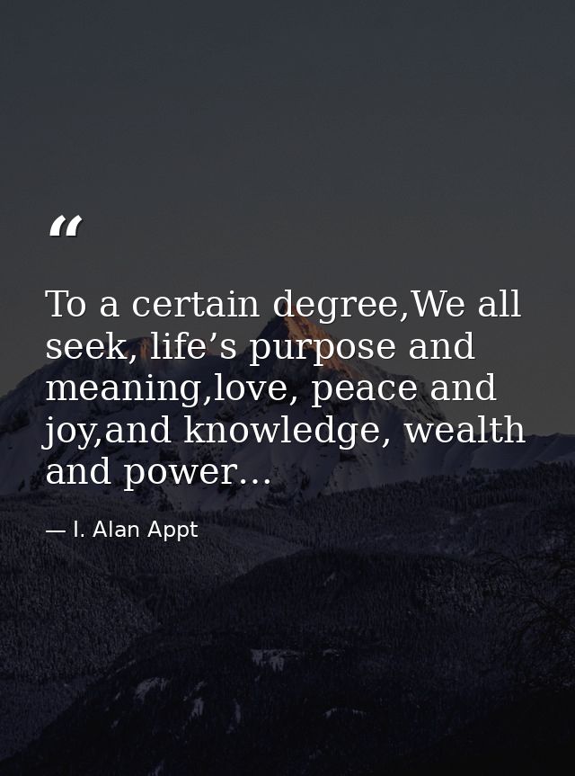 To a certain degree,We all seek, life’s purpose and meaning,love, peace and joy,and knowledge, wealth and power… — I. Alan Appt