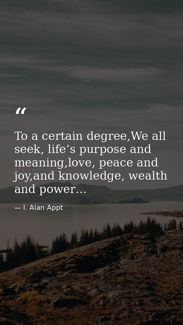 To a certain degree,We all seek, life’s purpose and meaning,love, peace and joy,and knowledge, wealth and power… — I. Alan Appt