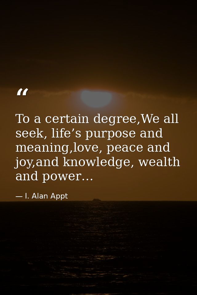 To a certain degree,We all seek, life’s purpose and meaning,love, peace and joy,and knowledge, wealth and power… — I. Alan Appt