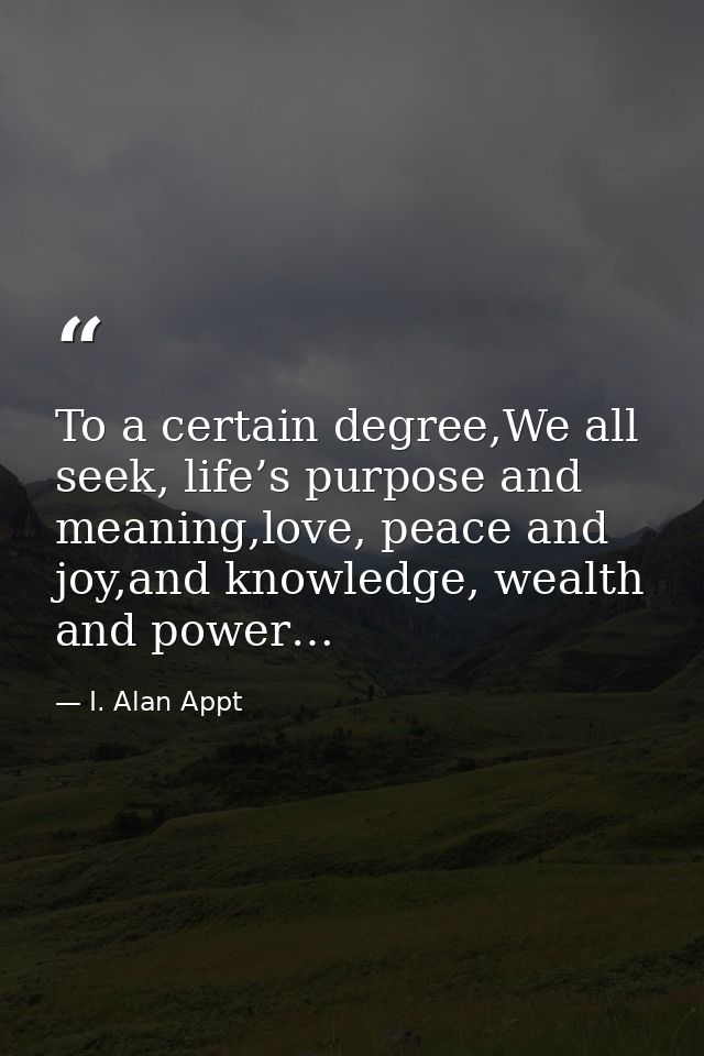 To a certain degree,We all seek, life’s purpose and meaning,love, peace and joy,and knowledge, wealth and power… — I. Alan Appt