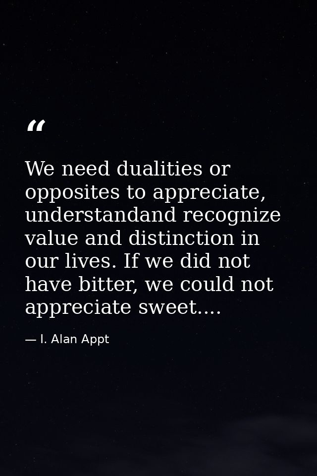 We need dualities or opposites to appreciate, understandand recognize value and distinction in our lives. If we did not  — I. Alan Appt