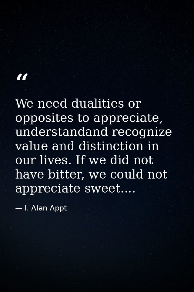 We need dualities or opposites to appreciate, understandand recognize value and distinction in our lives. If we did not  — I. Alan Appt