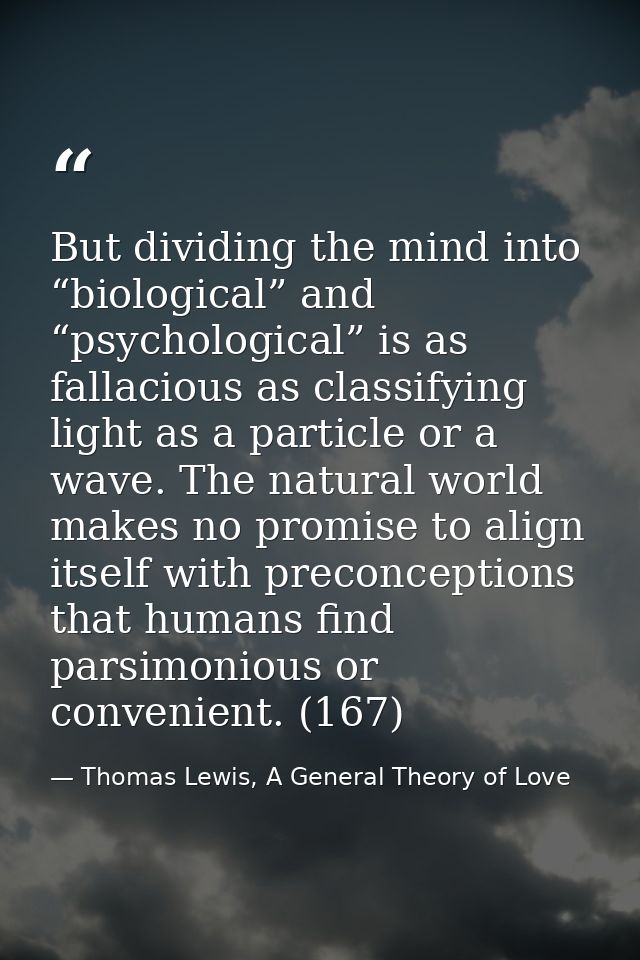 But dividing the mind into “biological” and “psychological” is as fallacious as classifying light as a particle or a wav — Thomas Lewis, A General Theory of Love