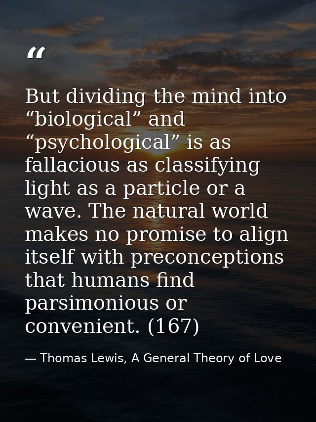 But dividing the mind into “biological” and “psychological” is as fallacious as classifying light as a particle or a wav — Thomas Lewis, A General Theory of Love