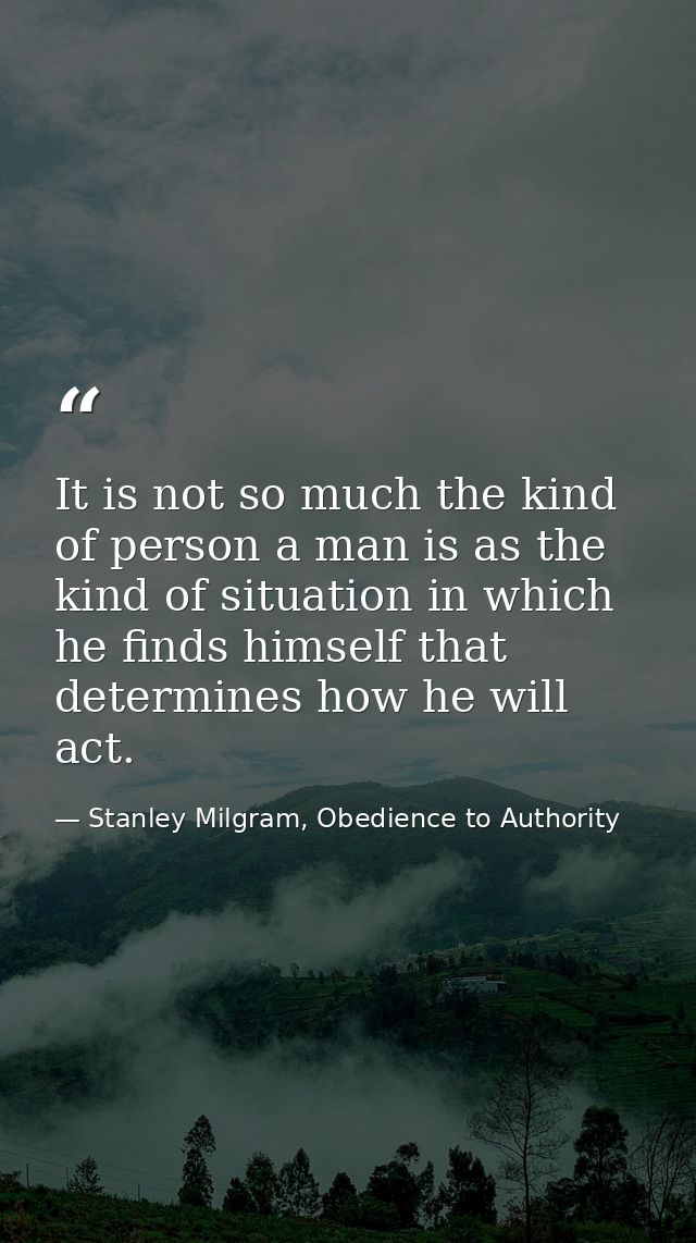 It is not so much the kind of person a man is as the kind of situation in which he finds himself that determines how he  — Stanley Milgram, Obedience to Authority