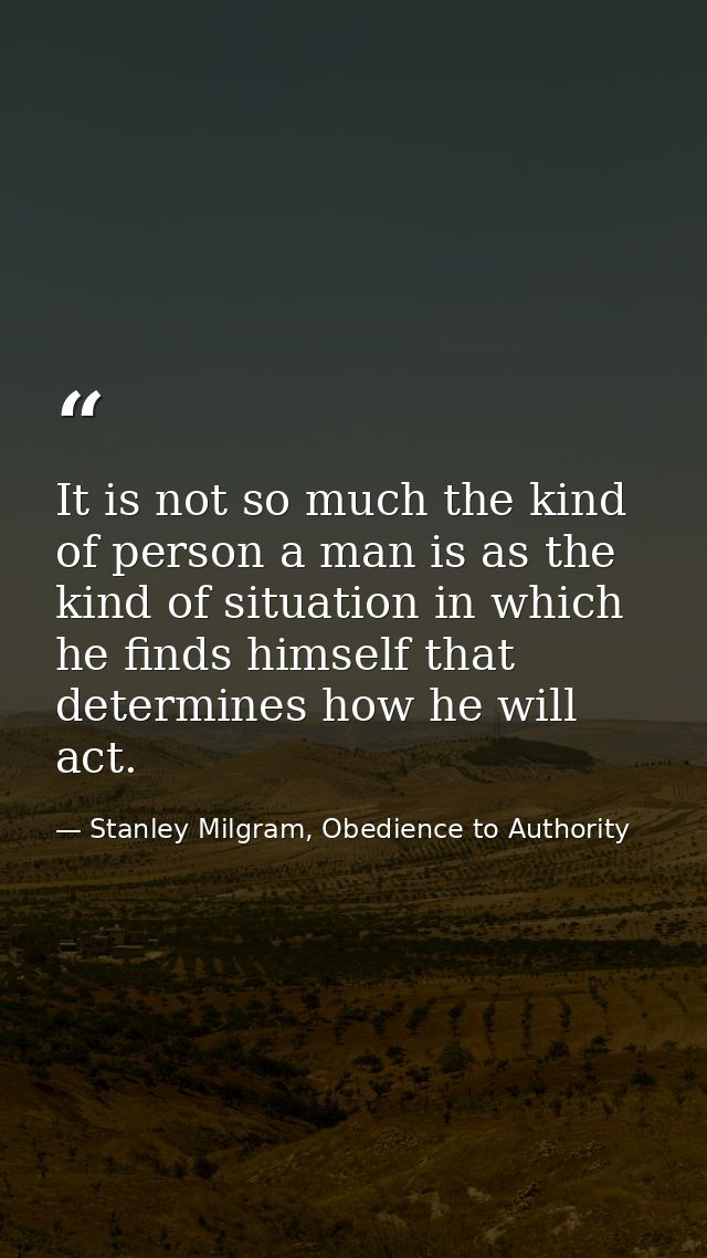 It is not so much the kind of person a man is as the kind of situation in which he finds himself that determines how he  — Stanley Milgram, Obedience to Authority