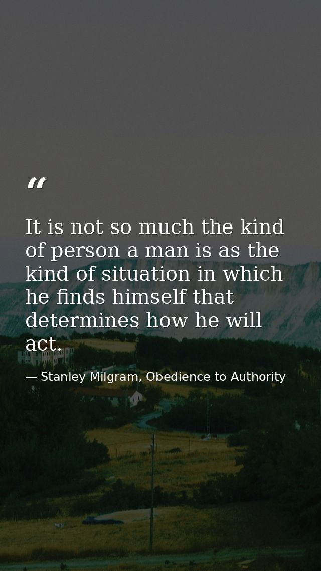 It is not so much the kind of person a man is as the kind of situation in which he finds himself that determines how he  — Stanley Milgram, Obedience to Authority