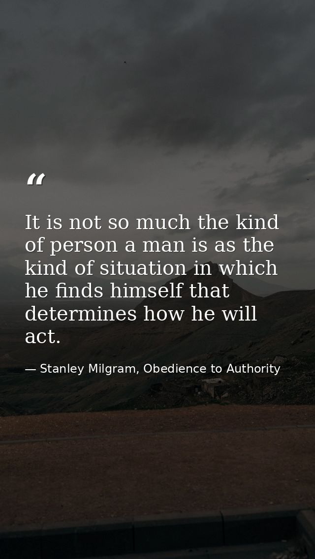 It is not so much the kind of person a man is as the kind of situation in which he finds himself that determines how he  — Stanley Milgram, Obedience to Authority