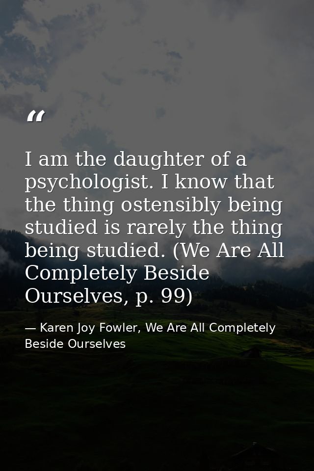 I am the daughter of a psychologist. I know that the thing ostensibly being studied is rarely the thing being studied. ( — Karen Joy Fowler, We Are All Completely Beside Ourselves