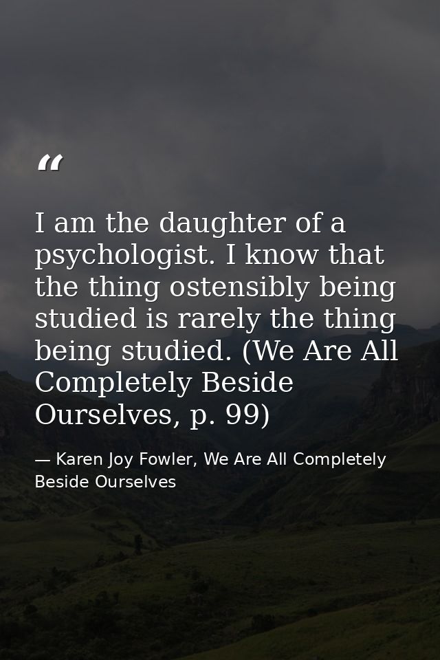 I am the daughter of a psychologist. I know that the thing ostensibly being studied is rarely the thing being studied. ( — Karen Joy Fowler, We Are All Completely Beside Ourselves