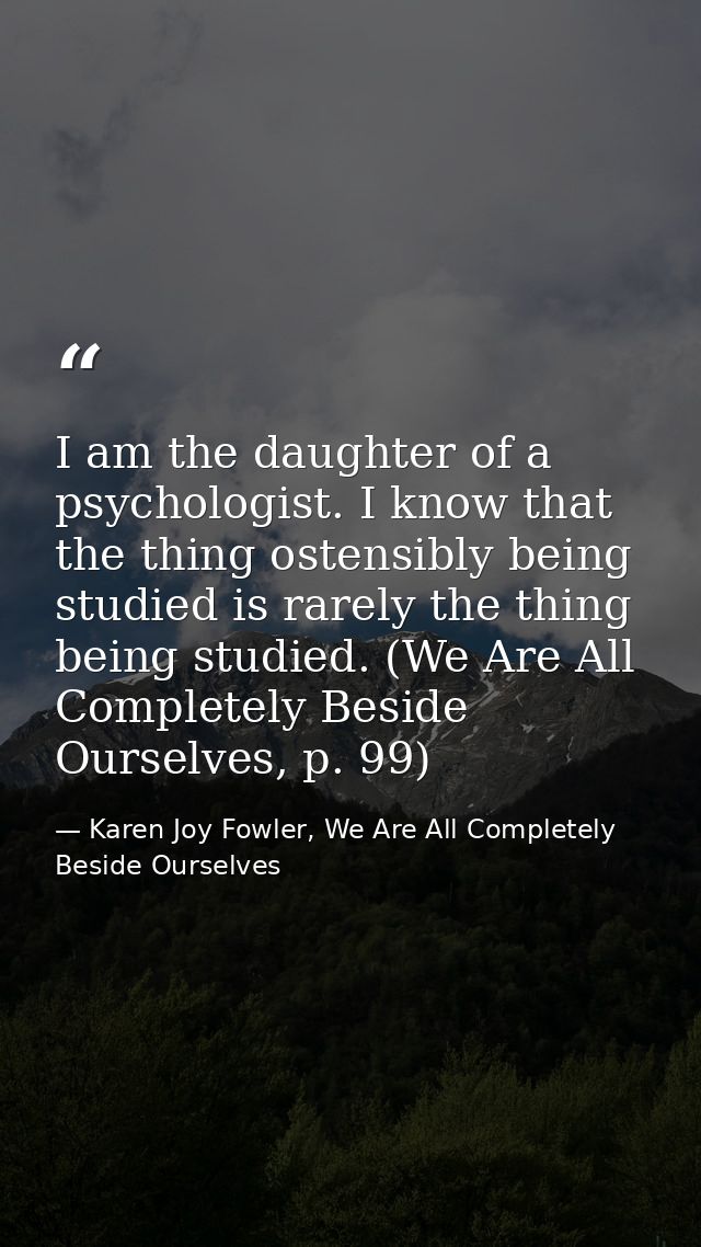 I am the daughter of a psychologist. I know that the thing ostensibly being studied is rarely the thing being studied. ( — Karen Joy Fowler, We Are All Completely Beside Ourselves
