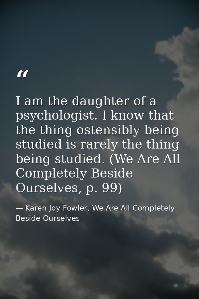 I am the daughter of a psychologist. I know that the thing ostensibly being studied is rarely the thing being studied. ( — Karen Joy Fowler, We Are All Completely Beside Ourselves
