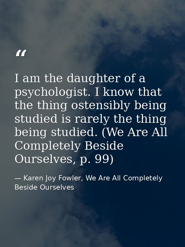 I am the daughter of a psychologist. I know that the thing ostensibly being studied is rarely the thing being studied. ( — Karen Joy Fowler, We Are All Completely Beside Ourselves