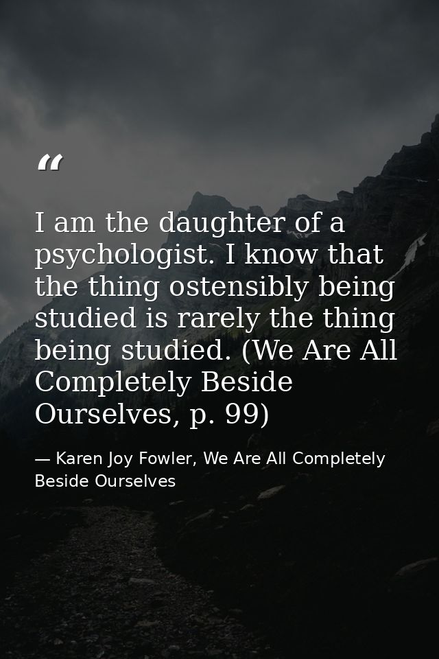 I am the daughter of a psychologist. I know that the thing ostensibly being studied is rarely the thing being studied. ( — Karen Joy Fowler, We Are All Completely Beside Ourselves