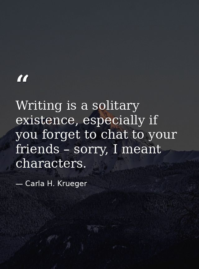 Writing is a solitary existence, especially if you forget to chat to your friends – sorry, I meant characters. — Carla H. Krueger