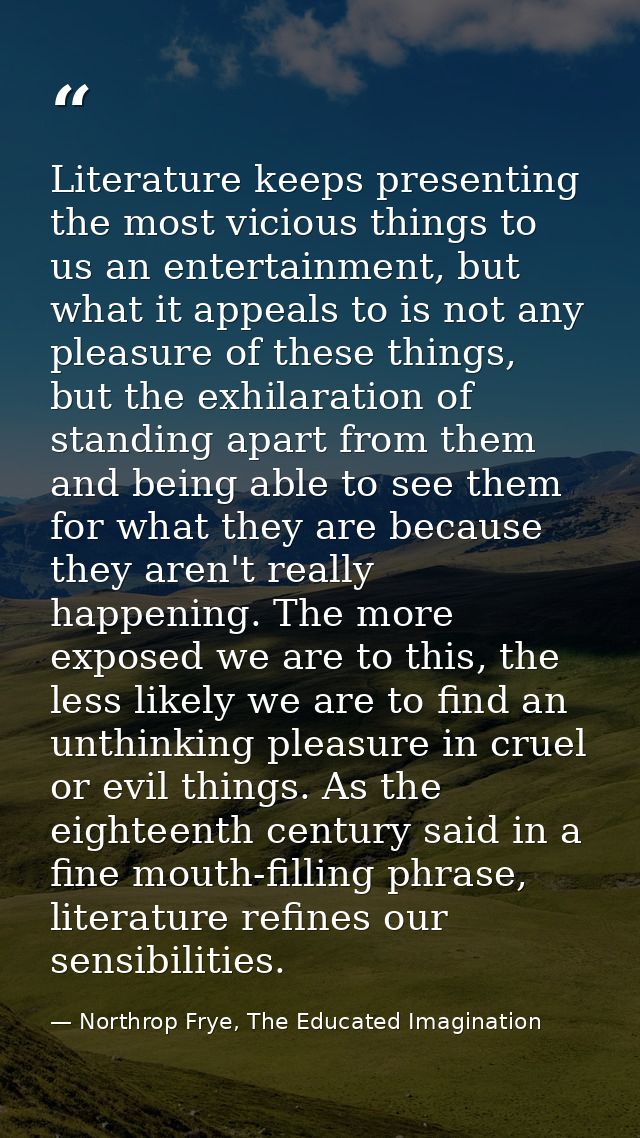 Literature keeps presenting the most vicious things to us an entertainment, but what it appeals to is not any pleasure o — Northrop Frye, The Educated Imagination