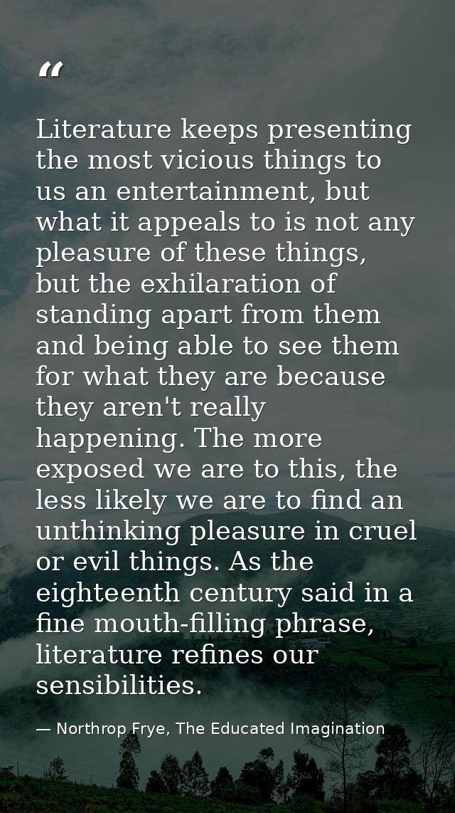 Literature keeps presenting the most vicious things to us an entertainment, but what it appeals to is not any pleasure o — Northrop Frye, The Educated Imagination