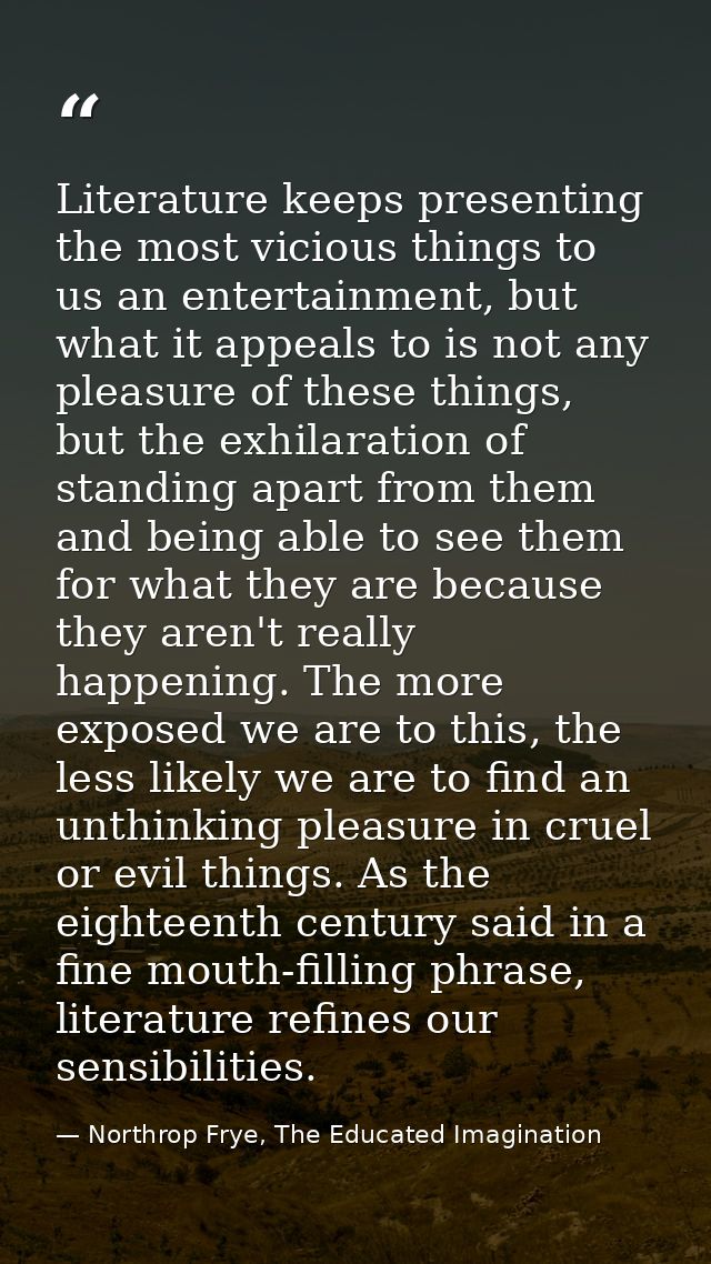 Literature keeps presenting the most vicious things to us an entertainment, but what it appeals to is not any pleasure o — Northrop Frye, The Educated Imagination