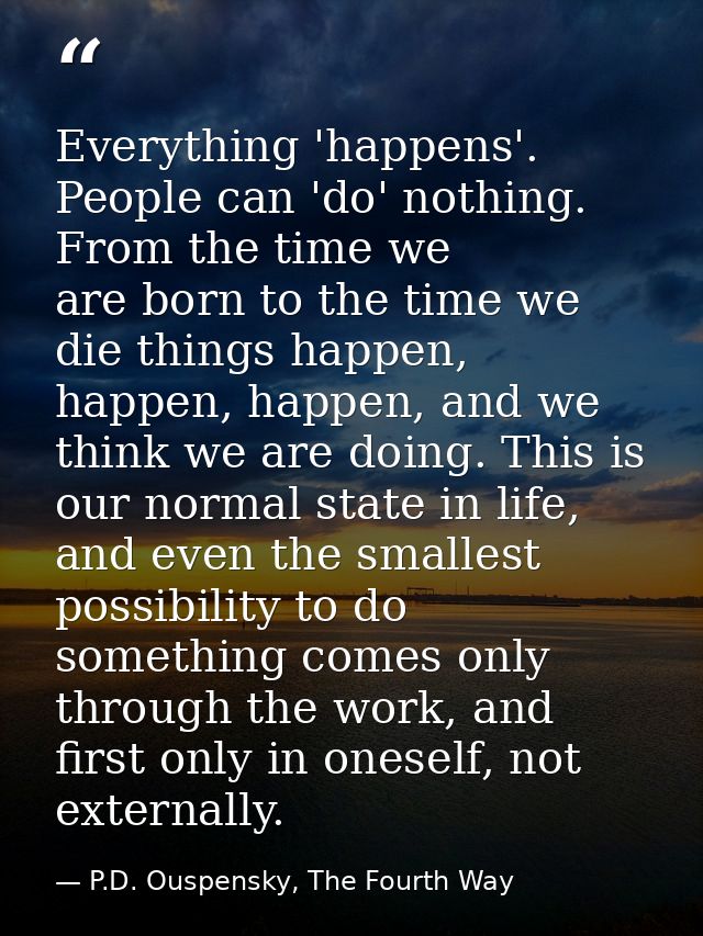 Everything 'happens'. People can 'do' nothing. From the time we are born to the time we die things happen, happen, happe — P.D. Ouspensky, The Fourth Way