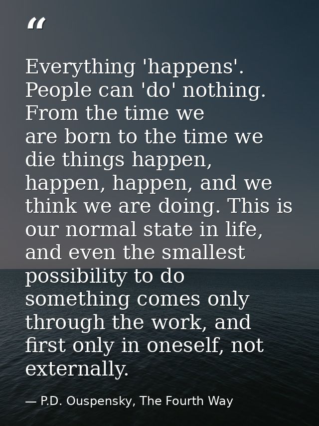 Everything 'happens'. People can 'do' nothing. From the time we are born to the time we die things happen, happen, happe — P.D. Ouspensky, The Fourth Way