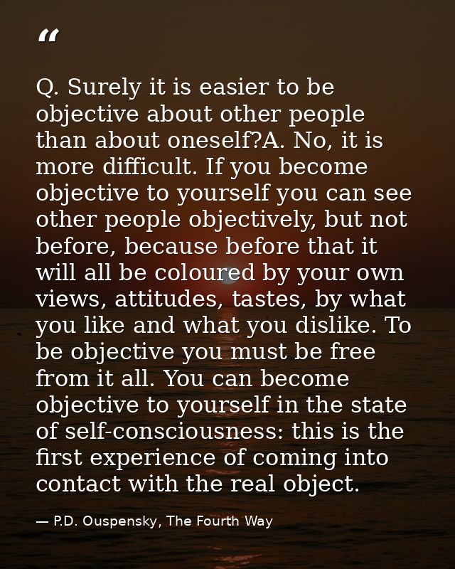 Q. Surely it is easier to be objective about other people than about oneself?A. No, it is more difficult. If you become  — P.D. Ouspensky, The Fourth Way