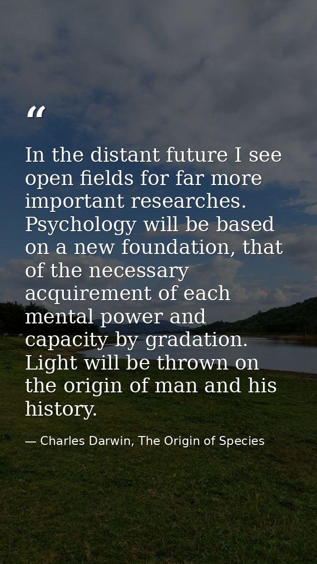 In the distant future I see open fields for far more important researches. Psychology will be based on a new foundation, — Charles Darwin, The Origin of Species