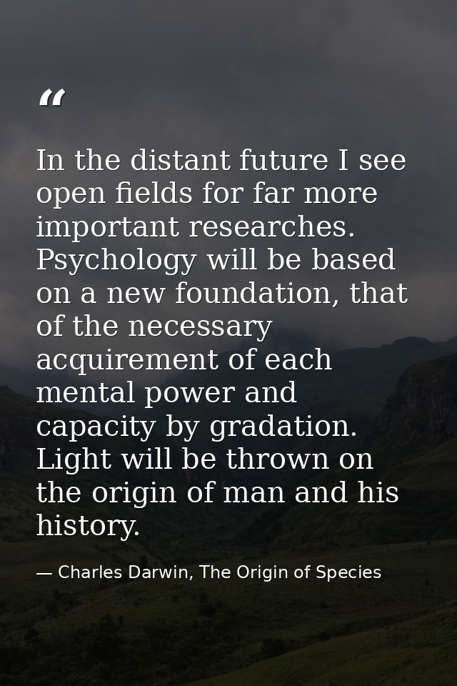 In the distant future I see open fields for far more important researches. Psychology will be based on a new foundation, — Charles Darwin, The Origin of Species