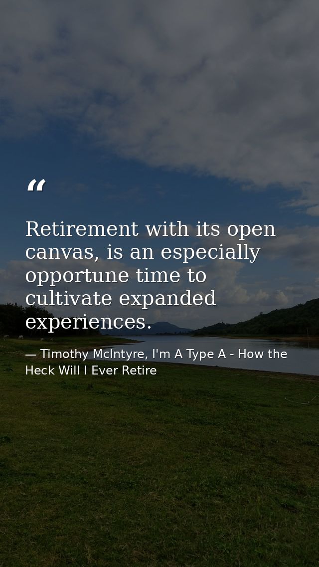 Retirement with its open canvas, is an especially opportune time to cultivate expanded experiences. — Timothy McIntyre, I'm A Type A - How the Heck Will I Ever Retire