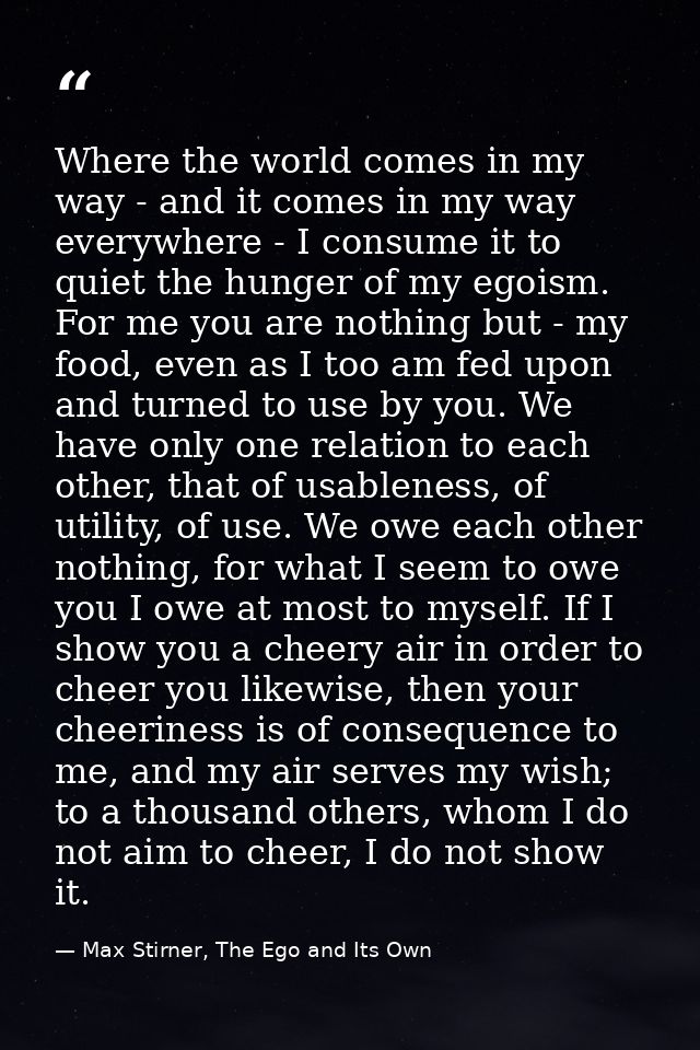 Where the world comes in my way - and it comes in my way everywhere - I consume it to quiet the hunger of my egoism. For — Max Stirner, The Ego and Its Own