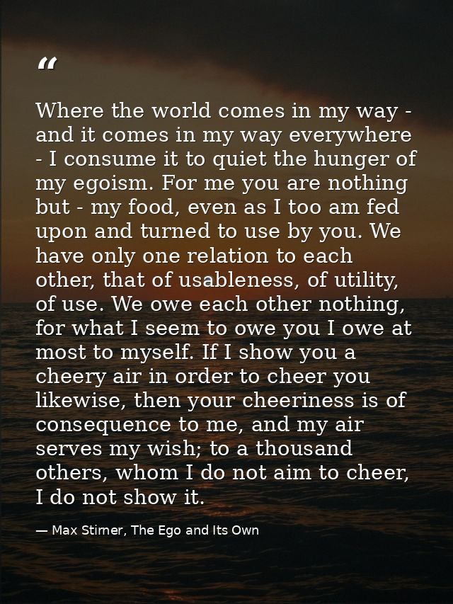 Where the world comes in my way - and it comes in my way everywhere - I consume it to quiet the hunger of my egoism. For — Max Stirner, The Ego and Its Own