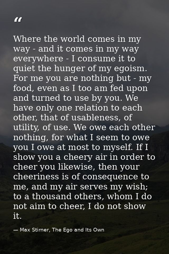 Where the world comes in my way - and it comes in my way everywhere - I consume it to quiet the hunger of my egoism. For — Max Stirner, The Ego and Its Own