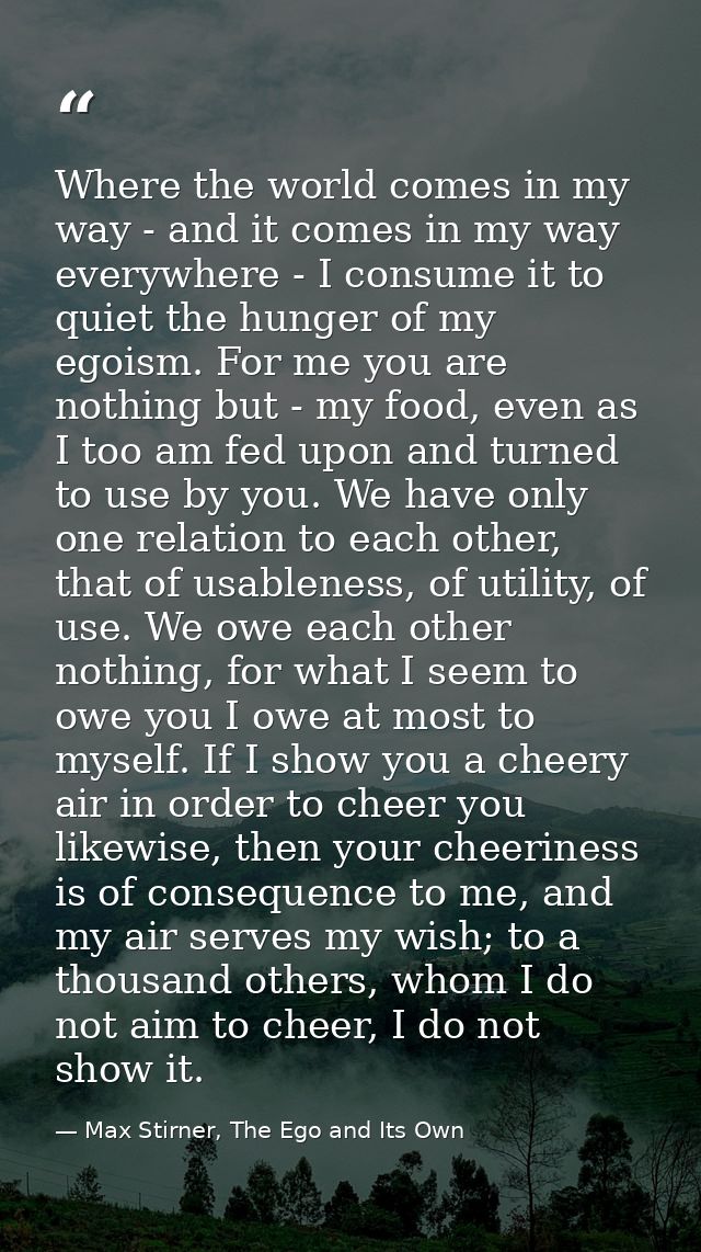 Where the world comes in my way - and it comes in my way everywhere - I consume it to quiet the hunger of my egoism. For — Max Stirner, The Ego and Its Own