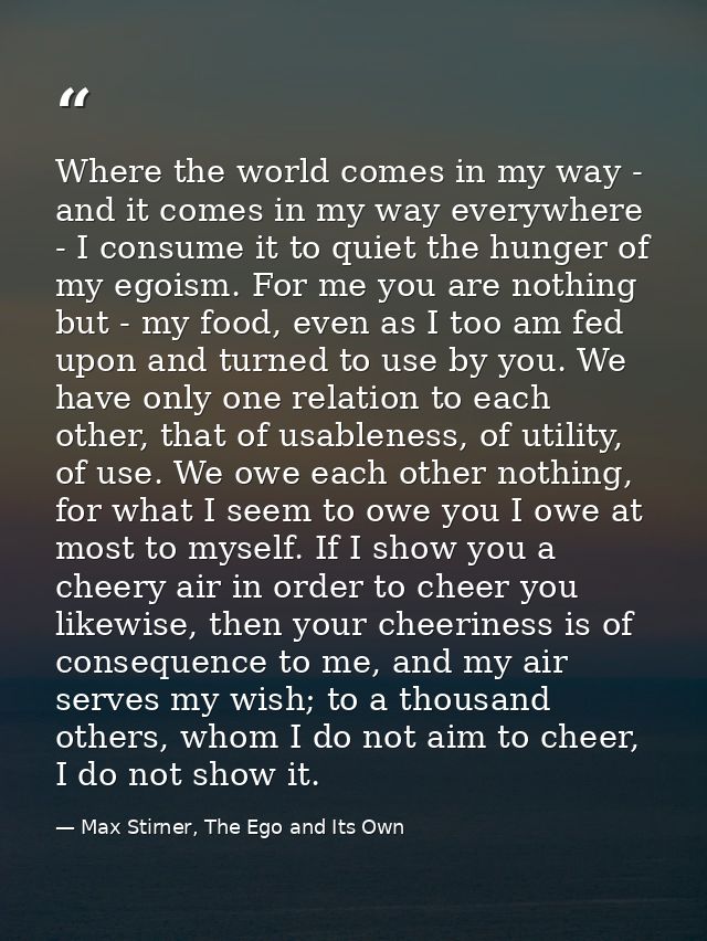 Where the world comes in my way - and it comes in my way everywhere - I consume it to quiet the hunger of my egoism. For — Max Stirner, The Ego and Its Own