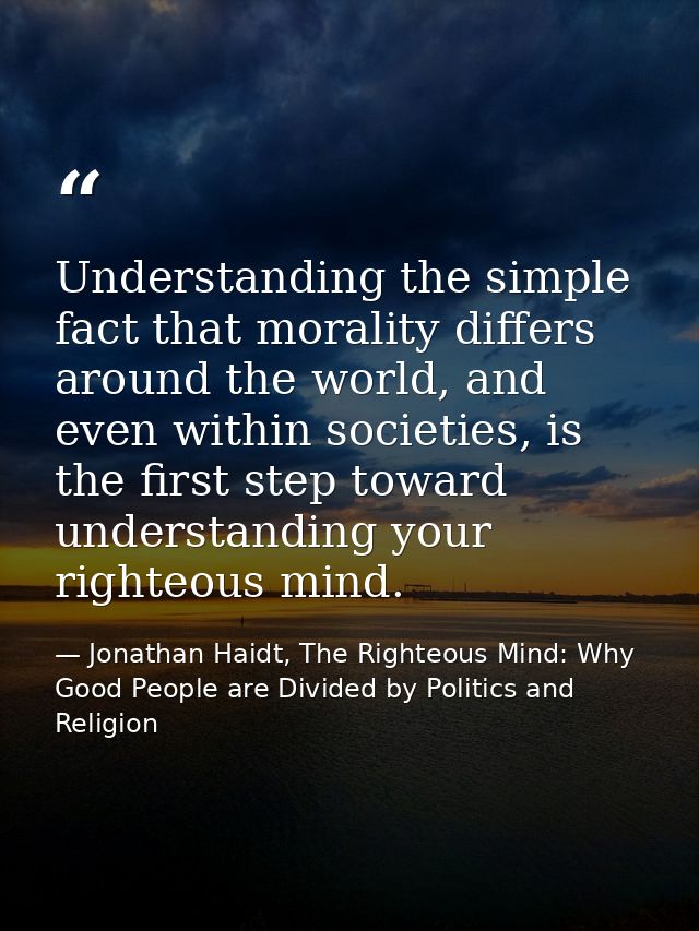 Understanding the simple fact that morality differs around the world, and even within societies, is the first step towar — Jonathan Haidt, The Righteous Mind: Why Good People are Divided by Politics and Religion